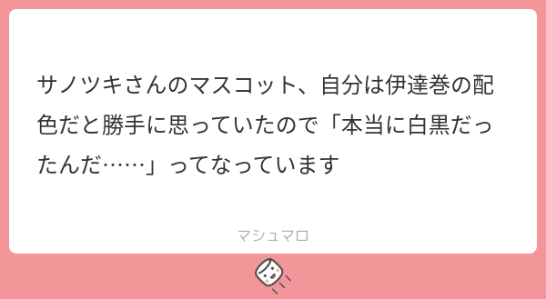 サノツキさんのマスコット、自分は伊達巻の配色だと勝手に思っていたので「本当に白黒だったんだ……」ってなっています