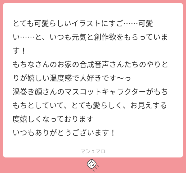 とても可愛らしいイラストにすご……可愛い……と、いつも元気と創作欲をもらっています！　 もちなさんのお家の合成音声さんたちのやりとりが嬉しい温度感で大好きです〜っ 渦巻き顔さんのマスコットキャラクターがもちもちとしていて、とても愛らしく、お見えする度嬉しくなっております いつもありがとうございます！