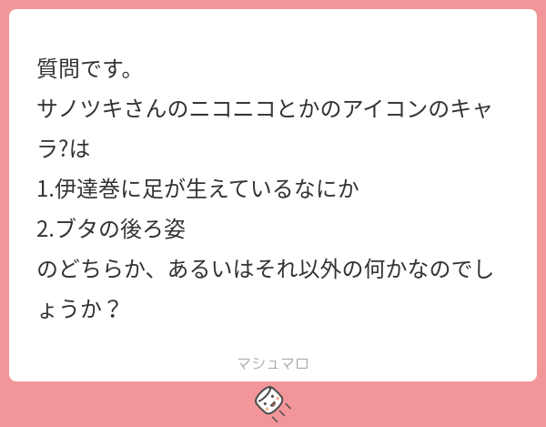 質問です。 サノツキさんのニコニコとかのアイコンのキャラ?は 1.伊達巻に足が生えているなにか 2.ブタの後ろ姿 のどちらか、あるいはそれ以外の何かなのでしょうか？